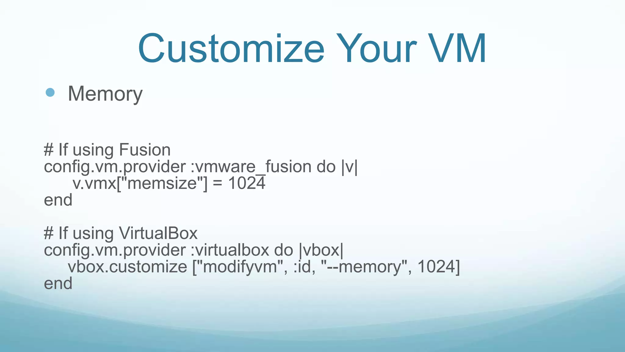 Customize Your VM
 Memory
# If using Fusion
config.vm.provider :vmware_fusion do |v|
v.vmx["memsize"] = 1024
end
# If using VirtualBox
config.vm.provider :virtualbox do |vbox|
vbox.customize ["modifyvm", :id, "--memory", 1024]
end
 