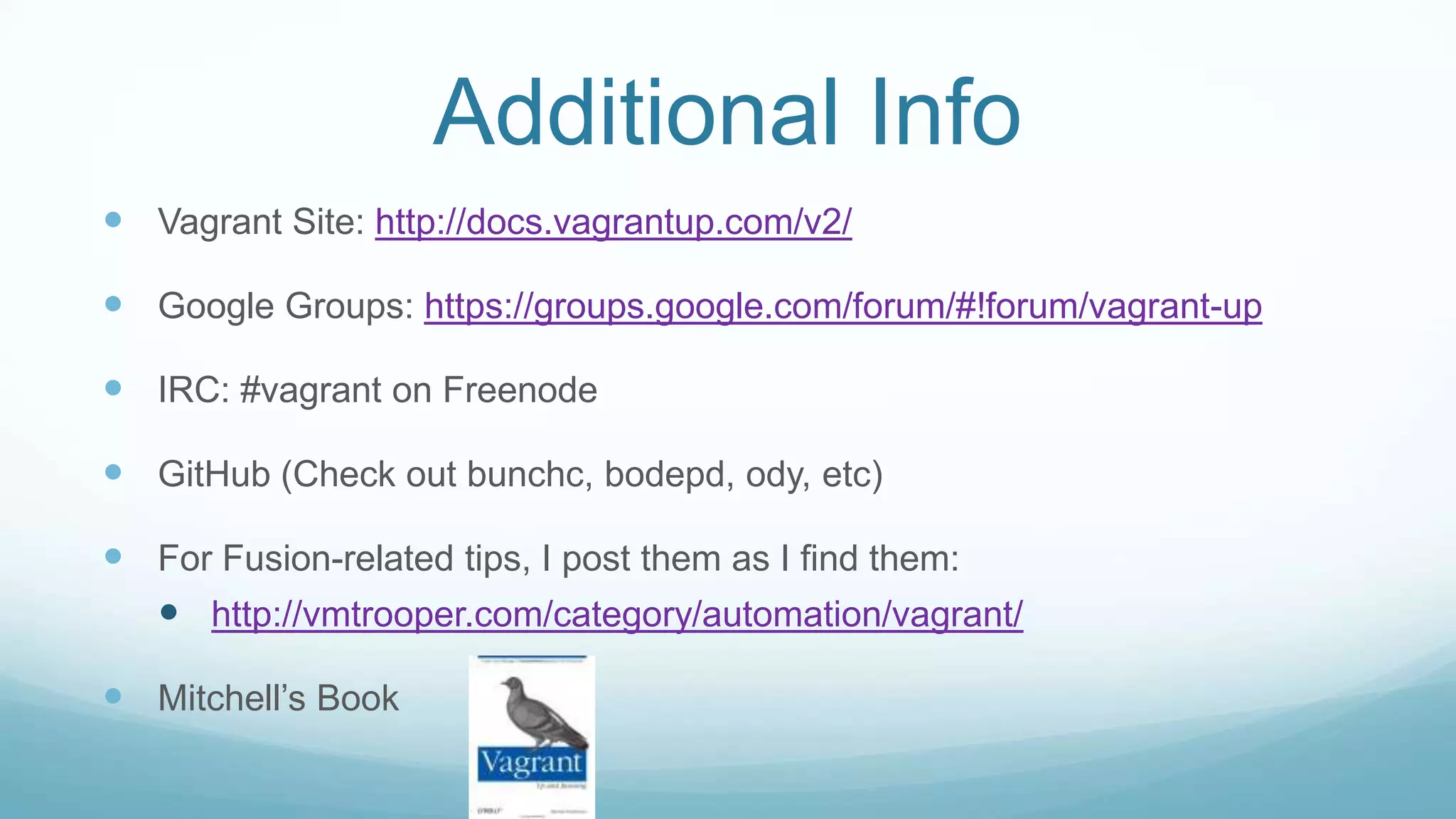 Additional Info
 Vagrant Site: http://docs.vagrantup.com/v2/
 Google Groups: https://groups.google.com/forum/#!forum/vagrant-up
 IRC: #vagrant on Freenode
 GitHub (Check out bunchc, bodepd, ody, etc)
 For Fusion-related tips, I post them as I find them:
 http://vmtrooper.com/category/automation/vagrant/
 Mitchell’s Book
 