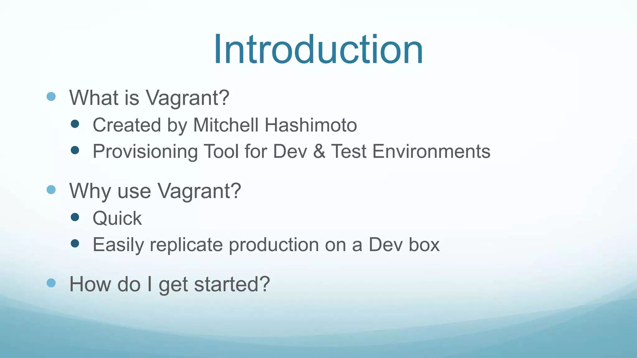 Introduction
 What is Vagrant?
 Created by Mitchell Hashimoto
 Provisioning Tool for Dev & Test Environments
 Why use Vagrant?
 Quick
 Easily replicate production on a Dev box
 How do I get started?
 