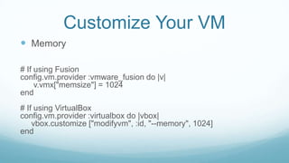 Customize Your VM
 Memory
# If using Fusion
config.vm.provider :vmware_fusion do |v|
v.vmx["memsize"] = 1024
end
# If using VirtualBox
config.vm.provider :virtualbox do |vbox|
vbox.customize ["modifyvm", :id, "--memory", 1024]
end
 