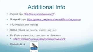 Additional Info
 Vagrant Site: http://docs.vagrantup.com/v2/
 Google Groups: https://groups.google.com/forum/#!forum/vagrant-up
 IRC: #vagrant on Freenode
 GitHub (Check out bunchc, bodepd, ody, etc)
 For Fusion-related tips, I post them as I find them:
 http://vmtrooper.com/category/automation/vagrant/
 Mitchell’s Book
 