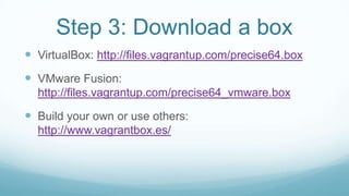 Step 3: Download a box
 VirtualBox: http://files.vagrantup.com/precise64.box
 VMware Fusion:
http://files.vagrantup.com/precise64_vmware.box
 Build your own or use others:
http://www.vagrantbox.es/
 