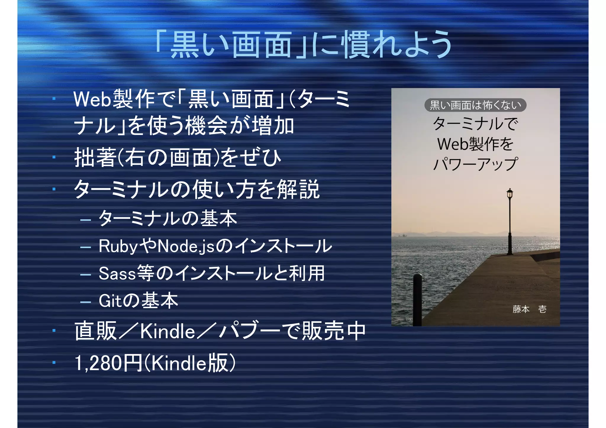 「黒い画面」に慣れよう「黒い画面」に慣れよう
• Web製作で「黒い画面」（ターミ
ナル」を使う機会が増加
• 拙著(右の画面)をぜひ
• ターミナルの使い方を解説
– ターミナルの基本
– RubyやNode.jsのインストール
– Sass等のインストールと利用
– Gitの基本
• 直販／Kindle／パブーで販売中
• 1,280円(Kindle版)
 