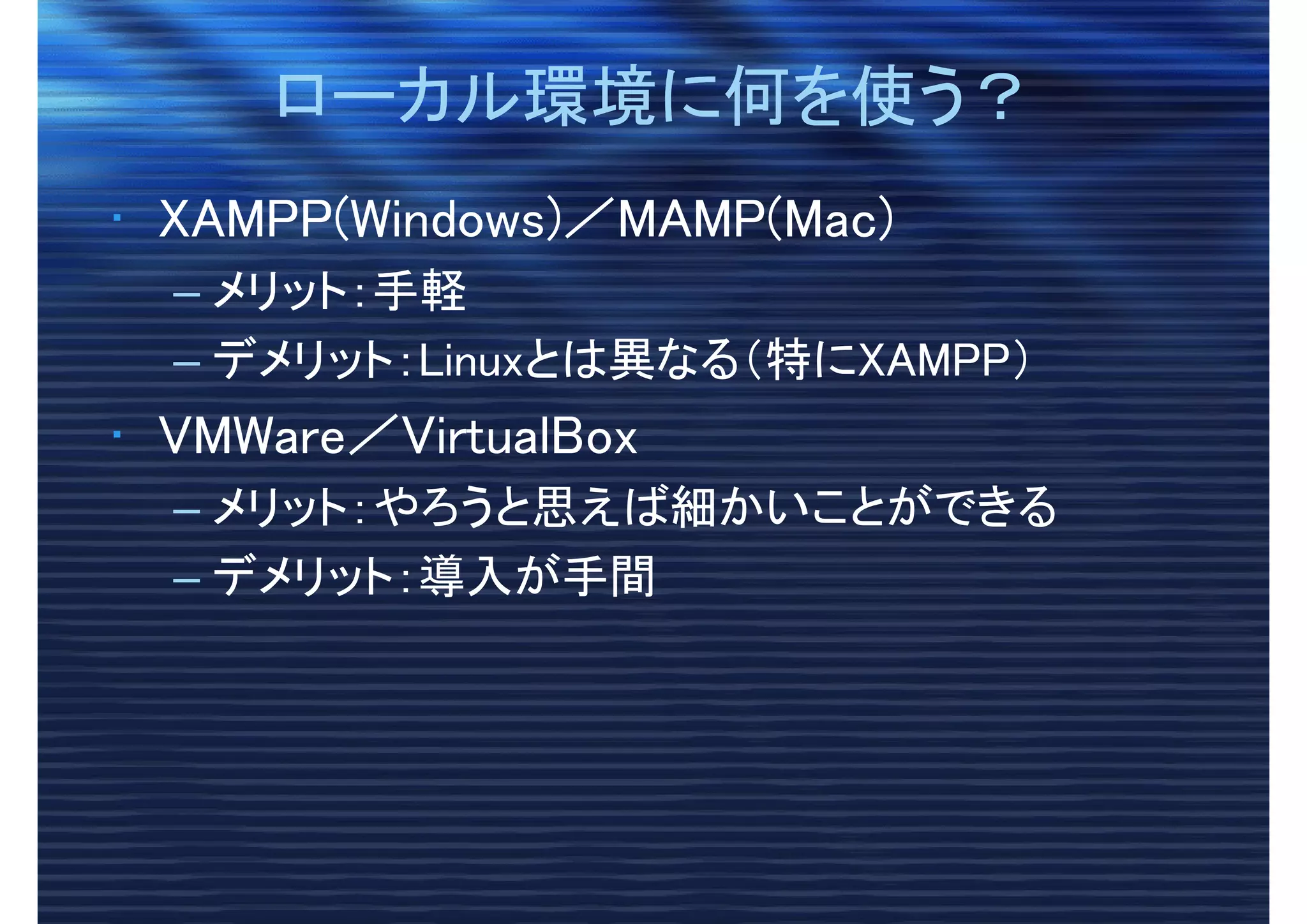 ローカル環境に何を使う？ローカル環境に何を使う？
• XAMPP(Windows)／MAMP(Mac)
– メリット：手軽
– デメリット：Linuxとは異なる（特にXAMPP）
• VMWare／VirtualBox
– メリット：やろうと思えば細かいことができる
– デメリット：導入が手間
 