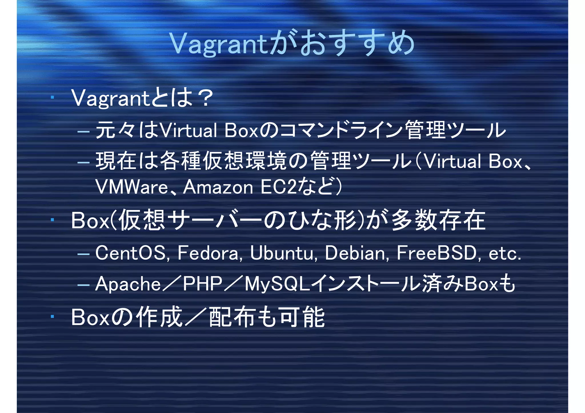 VagrantがおすすめVagrantがおすすめ
• Vagrantとは？
– 元々はVirtual Boxのコマンドライン管理ツール
– 現在は各種仮想環境の管理ツール（Virtual Box、
VMWare、Amazon EC2など)
• Box(仮想サーバーのひな形)が多数存在
– CentOS, Fedora, Ubuntu, Debian, FreeBSD, etc.
– Apache／PHP／MySQLインストール済みBoxも
• Boxの作成／配布も可能
 