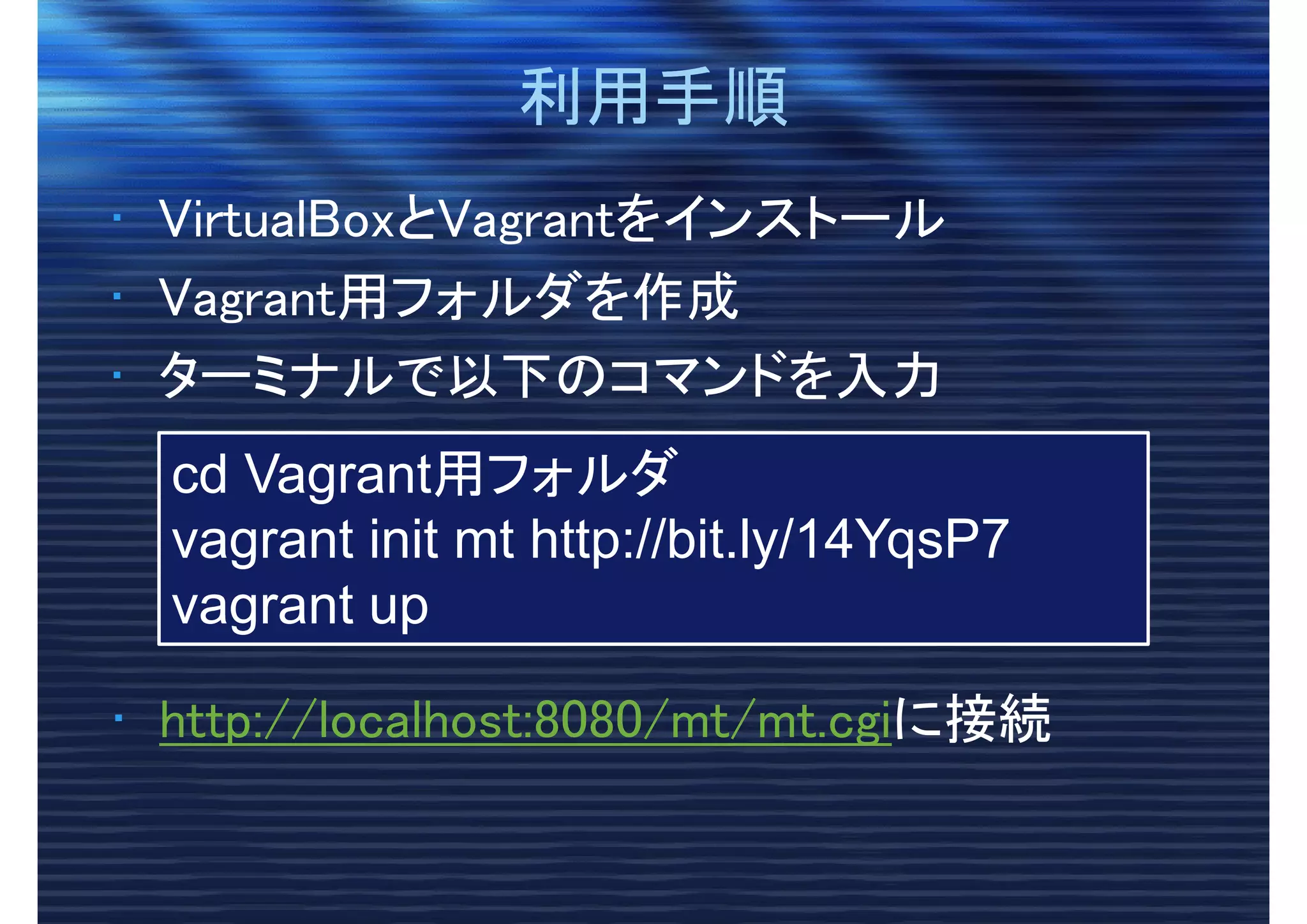 利用手順利用手順
• VirtualBoxとVagrantをインストール
• Vagrant用フォルダを作成
• ターミナルで以下のコマンドを入力
cd Vagrant用フォルダ
vagrant init mt http://bit.ly/14YqsP7
vagrant up
• http://localhost:8080/mt/mt.cgiに接続
 
