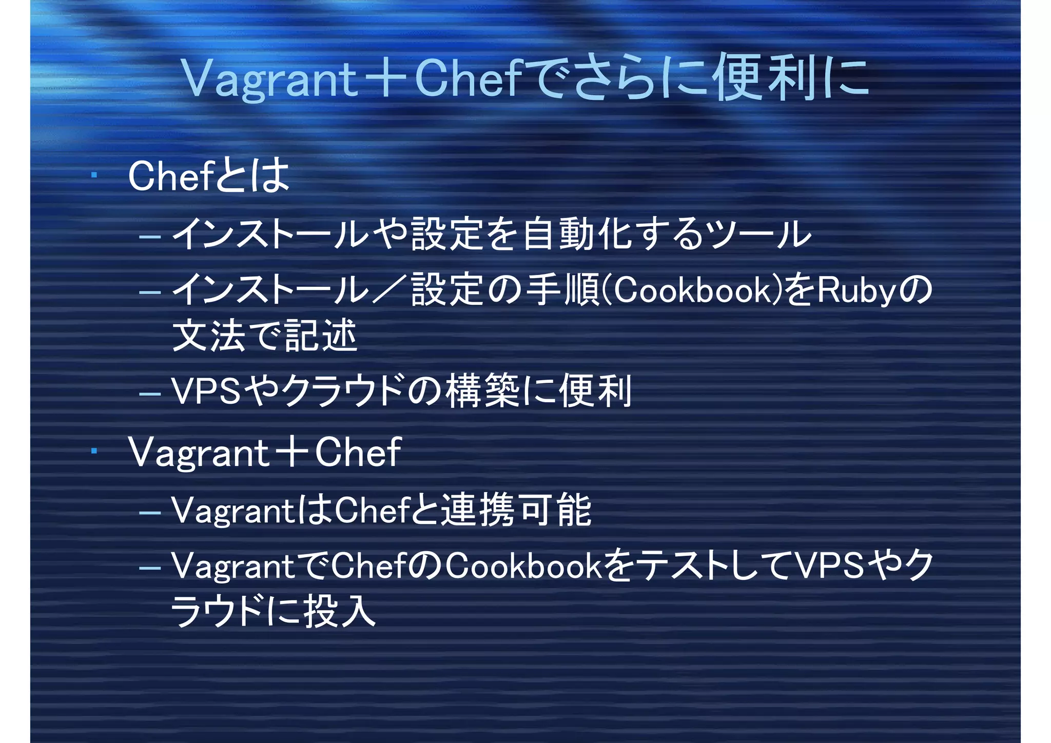 Vagrant＋Chefでさらに便利にVagrant＋Chefでさらに便利に
• Chefとは
– インストールや設定を自動化するツール
– インストール／設定の手順(Cookbook)をRubyの
文法で記述
– VPSやクラウドの構築に便利
• Vagrant＋Chef
– VagrantはChefと連携可能
– VagrantでChefのCookbookをテストしてVPSやク
ラウドに投入
 