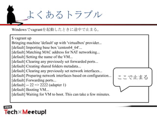 よくあるトラブル
$ vagrant up
Bringing machine 'default' up with 'virtualbox' provider...
[default] Importing base box 'centos64_64'...
[default] Matching MAC address for NAT networking...
[default] Setting the name of the VM...
[default] Clearing any previously set forwarded ports...
[default] Creating shared folders metadata...
[default] Clearing any previously set network interfaces...
[default] Preparing network interfaces based on configuration...
[default] Forwarding ports...
[default] -- 22 => 2222 (adapter 1)
[default] Booting VM...
[default] Waiting for VM to boot. This can take a few minutes.
ここで止まる
Windowsでvagrantを起動したときに途中で止まる。
 
