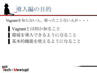 導入編の目的
▌Vagrantとは何か知ること
▌環境を導入できるようになること
▌基本的機能を使えるようになること
Vagrantを知らない人、使ったことない人が・・・
 