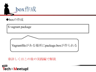 box作成
◆boxの作成
$ vagrant package
Vagrantfileがある場所にpackage.boxが作られる
※詳しくはこの後の実践編で解説
 