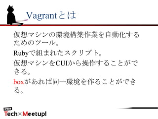 Vagrantとは
仮想マシンの環境構築作業を自動化する
ためのツール。
Rubyで組まれたスクリプト。
仮想マシンをCUIから操作することがで
きる。
boxがあれば同一環境を作ることができ
る。
 