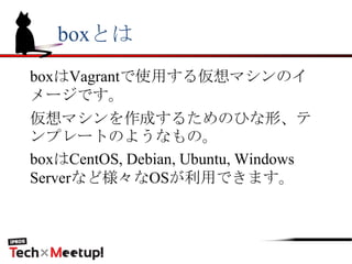 boxとは
boxはVagrantで使用する仮想マシンのイ
メージです。
仮想マシンを作成するためのひな形、テ
ンプレートのようなもの。
boxはCentOS, Debian, Ubuntu, Windows
Serverなど様々なOSが利用できます。
 