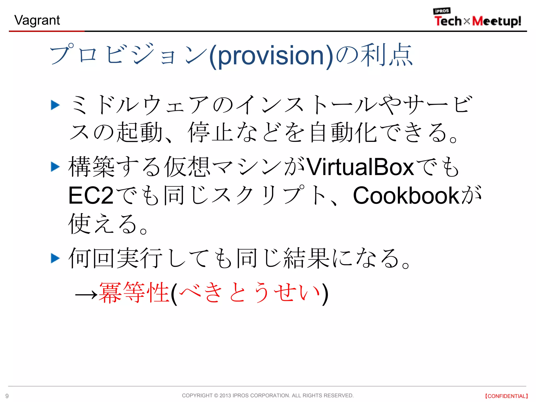 COPYRIGHT © 2013 IPROS CORPORATION. ALL RIGHTS RESERVED. 【CONFIDENTIAL】
Vagrant
9
プロビジョン(provision)の利点
ミドルウェアのインストールやサービ
スの起動、停止などを自動化できる。
構築する仮想マシンがVirtualBoxでも
EC2でも同じスクリプト、Cookbookが
使える。
何回実行しても同じ結果になる。
→冪等性(べきとうせい)
 