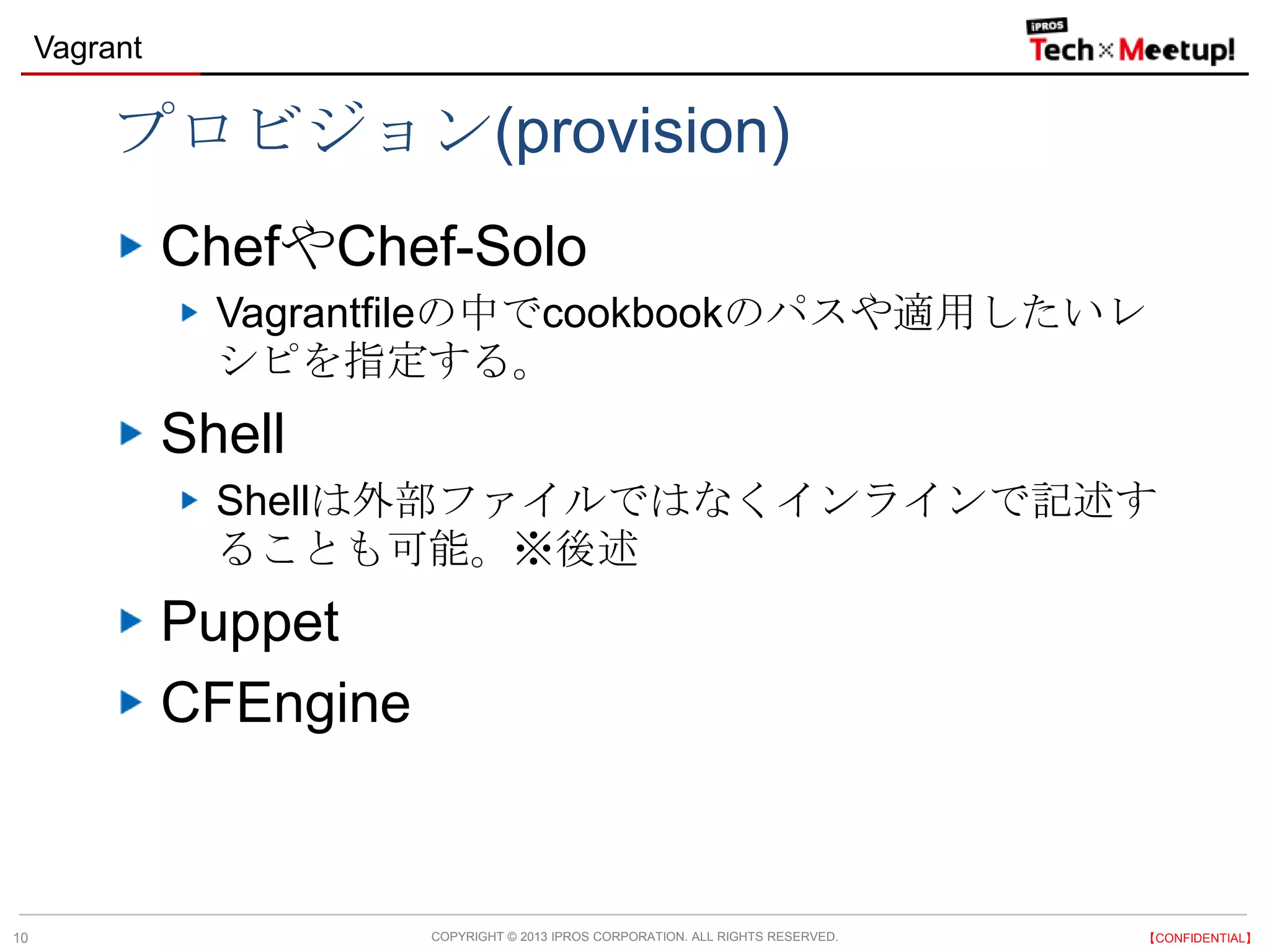 COPYRIGHT © 2013 IPROS CORPORATION. ALL RIGHTS RESERVED. 【CONFIDENTIAL】
Vagrant
10
プロビジョン(provision)
ChefやChef-Solo
Vagrantfileの中でcookbookのパスや適用したいレ
シピを指定する。
Shell
Shellは外部ファイルではなくインラインで記述す
ることも可能。※後述
Puppet
CFEngine
 