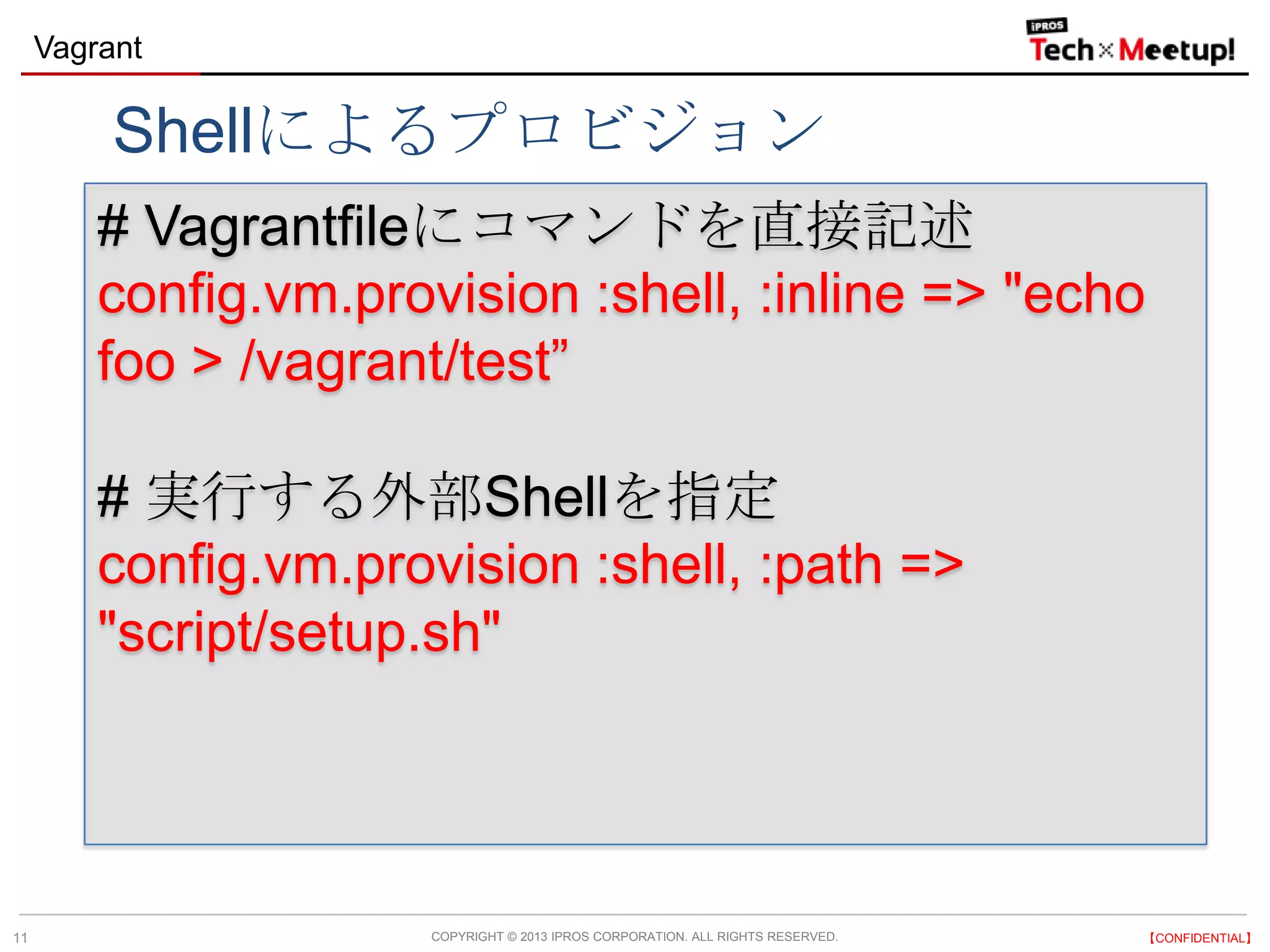 COPYRIGHT © 2013 IPROS CORPORATION. ALL RIGHTS RESERVED. 【CONFIDENTIAL】
Vagrant
11
# Vagrantfileにコマンドを直接記述
config.vm.provision :shell, :inline => "echo
foo > /vagrant/test”
# 実行する外部Shellを指定
config.vm.provision :shell, :path =>
"script/setup.sh"
Shellによるプロビジョン
 
