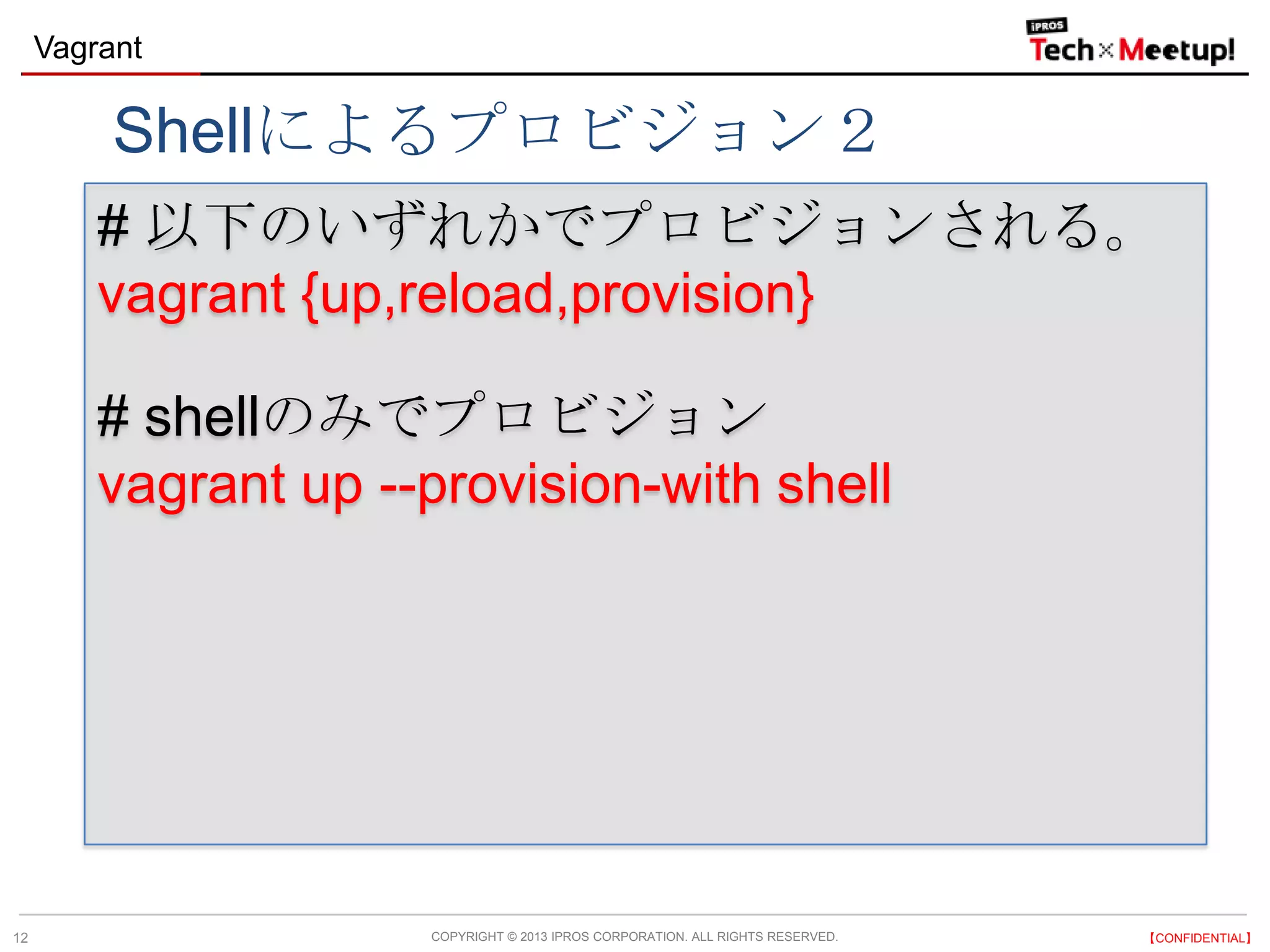 COPYRIGHT © 2013 IPROS CORPORATION. ALL RIGHTS RESERVED. 【CONFIDENTIAL】
Vagrant
12
# 以下のいずれかでプロビジョンされる。
vagrant {up,reload,provision}
# shellのみでプロビジョン
vagrant up --provision-with shell
Shellによるプロビジョン２
 