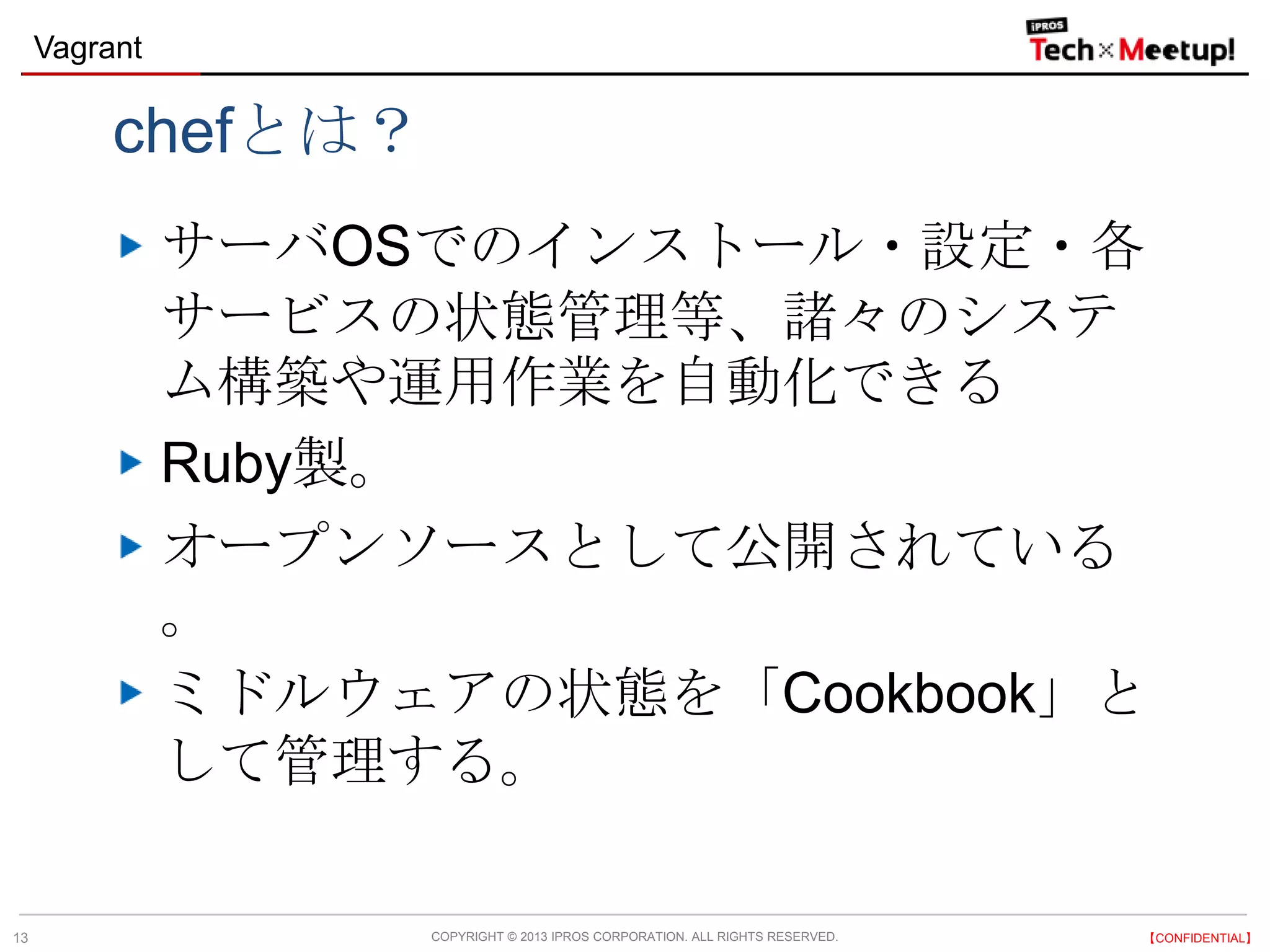COPYRIGHT © 2013 IPROS CORPORATION. ALL RIGHTS RESERVED. 【CONFIDENTIAL】
Vagrant
13
chefとは？
サーバOSでのインストール・設定・各
サービスの状態管理等、諸々のシステ
ム構築や運用作業を自動化できる
Ruby製。
オープンソースとして公開されている
。
ミドルウェアの状態を「Cookbook」と
して管理する。
 