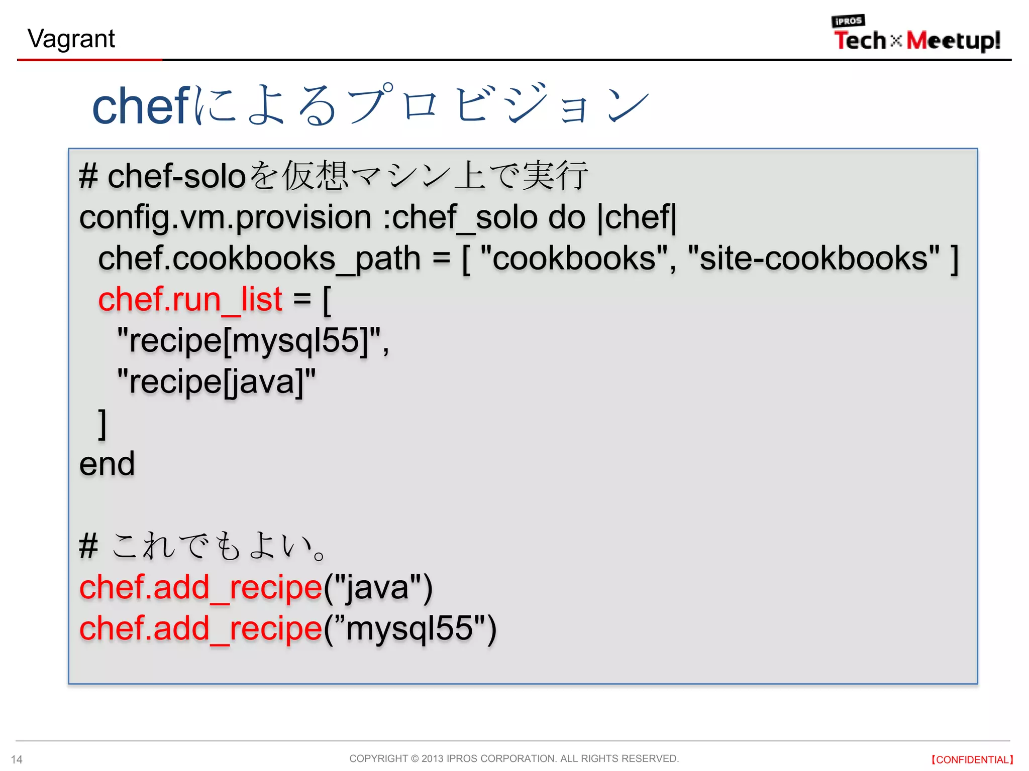 COPYRIGHT © 2013 IPROS CORPORATION. ALL RIGHTS RESERVED. 【CONFIDENTIAL】
Vagrant
14
# chef-soloを仮想マシン上で実行
config.vm.provision :chef_solo do |chef|
chef.cookbooks_path = [ "cookbooks", "site-cookbooks" ]
chef.run_list = [
"recipe[mysql55]",
"recipe[java]"
]
end
# これでもよい。
chef.add_recipe("java")
chef.add_recipe(”mysql55")
chefによるプロビジョン
 