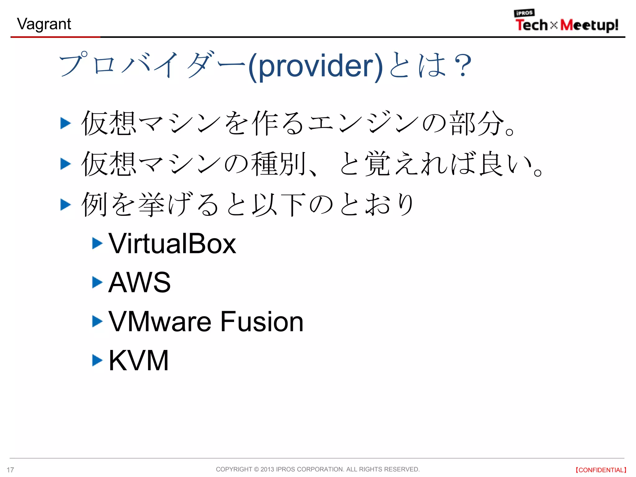 COPYRIGHT © 2013 IPROS CORPORATION. ALL RIGHTS RESERVED. 【CONFIDENTIAL】
Vagrant
17
プロバイダー(provider)とは？
仮想マシンを作るエンジンの部分。
仮想マシンの種別、と覚えれば良い。
例を挙げると以下のとおり
VirtualBox
AWS
VMware Fusion
KVM
 