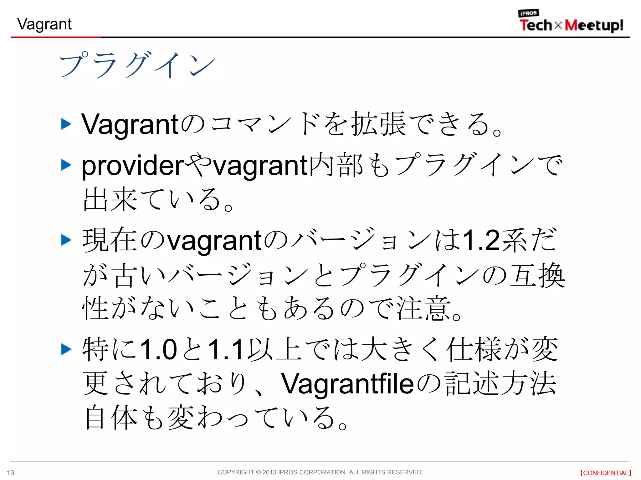 COPYRIGHT © 2013 IPROS CORPORATION. ALL RIGHTS RESERVED. 【CONFIDENTIAL】
Vagrant
19
プラグイン
Vagrantのコマンドを拡張できる。
providerやvagrant内部もプラグインで
出来ている。
現在のvagrantのバージョンは1.2系だ
が古いバージョンとプラグインの互換
性がないこともあるので注意。
特に1.0と1.1以上では大きく仕様が変
更されており、Vagrantfileの記述方法
自体も変わっている。
 