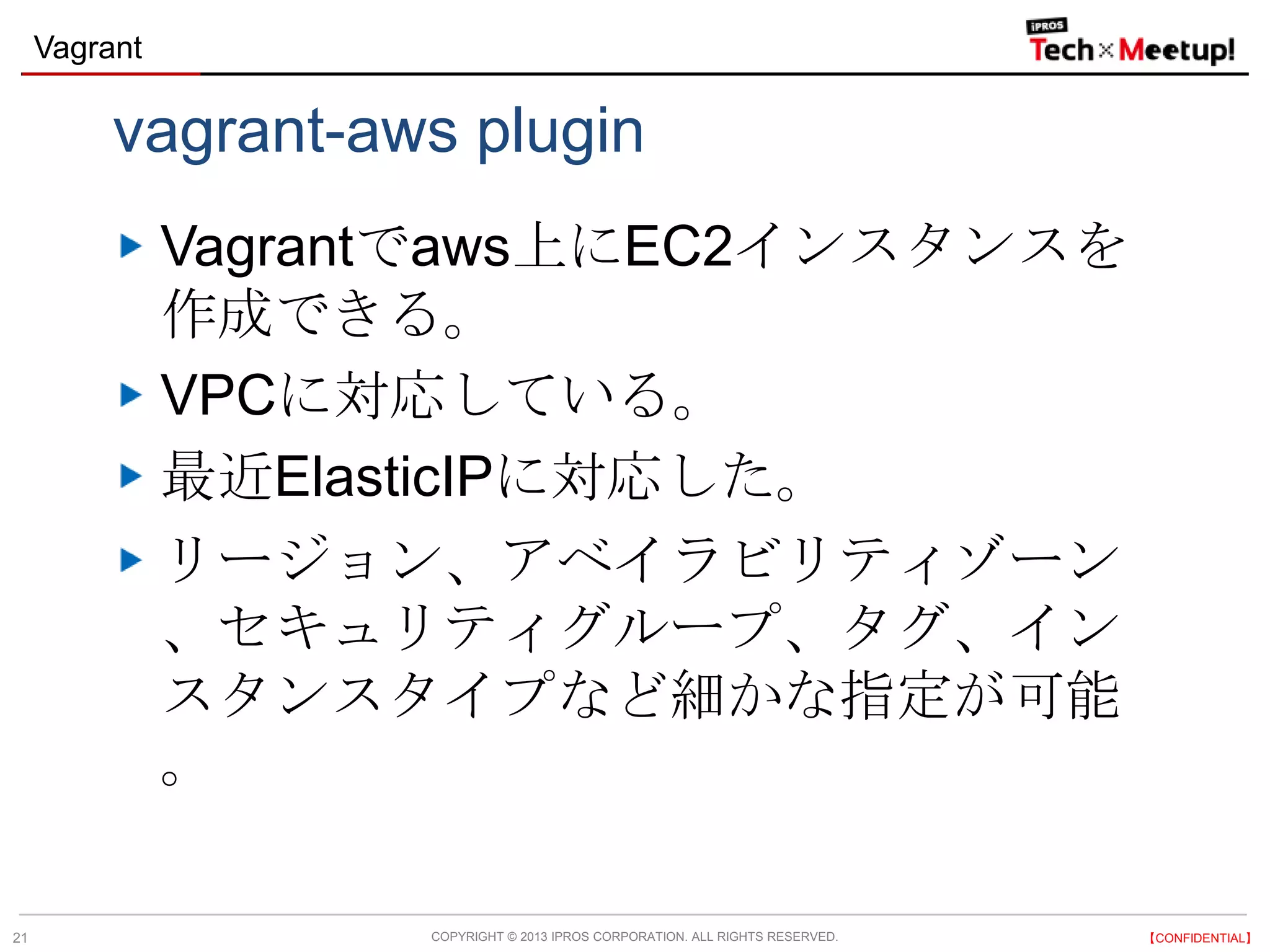 COPYRIGHT © 2013 IPROS CORPORATION. ALL RIGHTS RESERVED. 【CONFIDENTIAL】
Vagrant
21
vagrant-aws plugin
Vagrantでaws上にEC2インスタンスを
作成できる。
VPCに対応している。
最近ElasticIPに対応した。
リージョン、アベイラビリティゾーン
、セキュリティグループ、タグ、イン
スタンスタイプなど細かな指定が可能
。
 