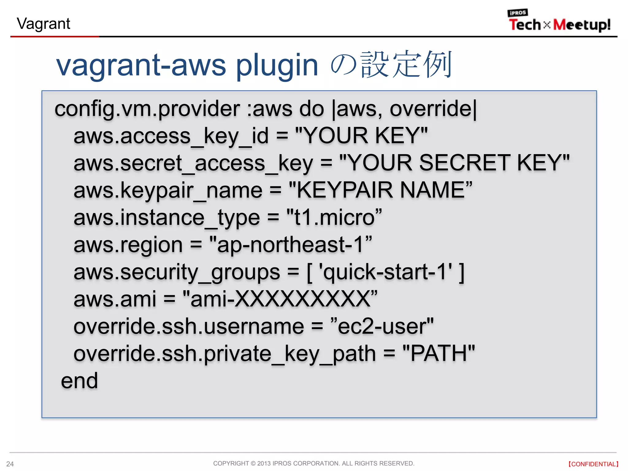 COPYRIGHT © 2013 IPROS CORPORATION. ALL RIGHTS RESERVED. 【CONFIDENTIAL】
Vagrant
24
config.vm.provider :aws do |aws, override|
aws.access_key_id = "YOUR KEY"
aws.secret_access_key = "YOUR SECRET KEY"
aws.keypair_name = "KEYPAIR NAME”
aws.instance_type = "t1.micro”
aws.region = "ap-northeast-1”
aws.security_groups = [ 'quick-start-1' ]
aws.ami = "ami-XXXXXXXXX”
override.ssh.username = ”ec2-user"
override.ssh.private_key_path = "PATH"
end
vagrant-aws plugin の設定例
 