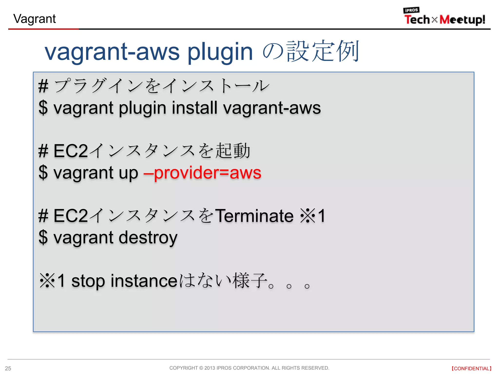 COPYRIGHT © 2013 IPROS CORPORATION. ALL RIGHTS RESERVED. 【CONFIDENTIAL】
Vagrant
25
# プラグインをインストール
$ vagrant plugin install vagrant-aws
# EC2インスタンスを起動
$ vagrant up –provider=aws
# EC2インスタンスをTerminate ※1
$ vagrant destroy
※1 stop instanceはない様子。。。
vagrant-aws plugin の設定例
 