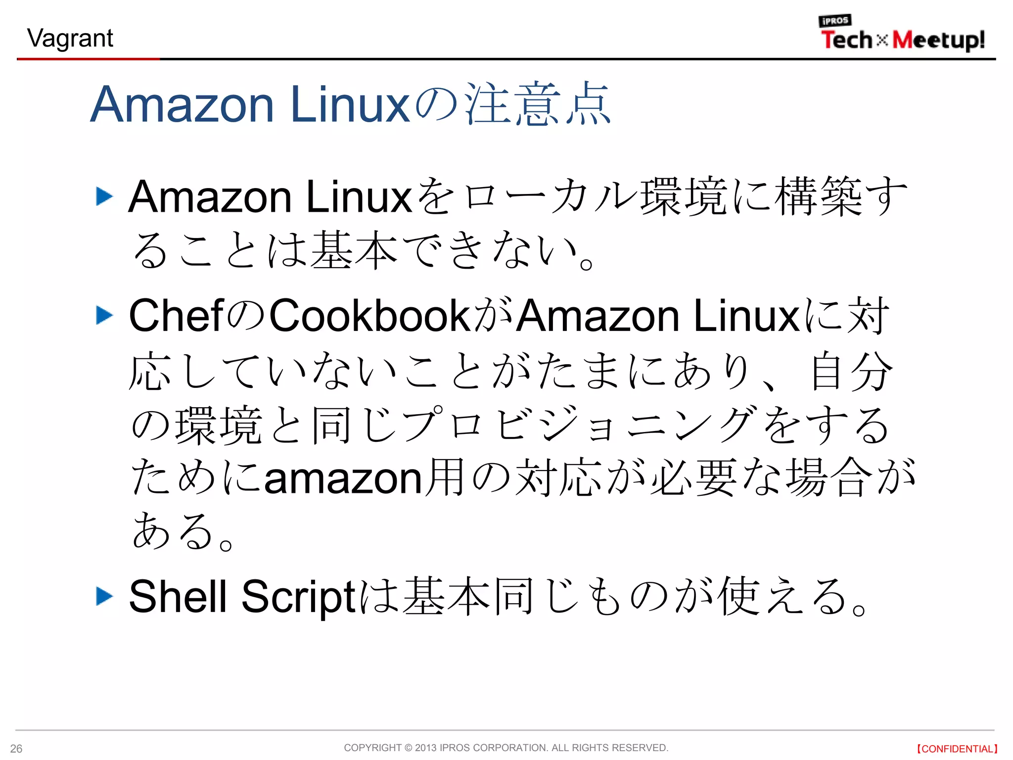 COPYRIGHT © 2013 IPROS CORPORATION. ALL RIGHTS RESERVED. 【CONFIDENTIAL】
Vagrant
26
Amazon Linuxの注意点
Amazon Linuxをローカル環境に構築す
ることは基本できない。
ChefのCookbookがAmazon Linuxに対
応していないことがたまにあり、自分
の環境と同じプロビジョニングをする
ためにamazon用の対応が必要な場合が
ある。
Shell Scriptは基本同じものが使える。
 