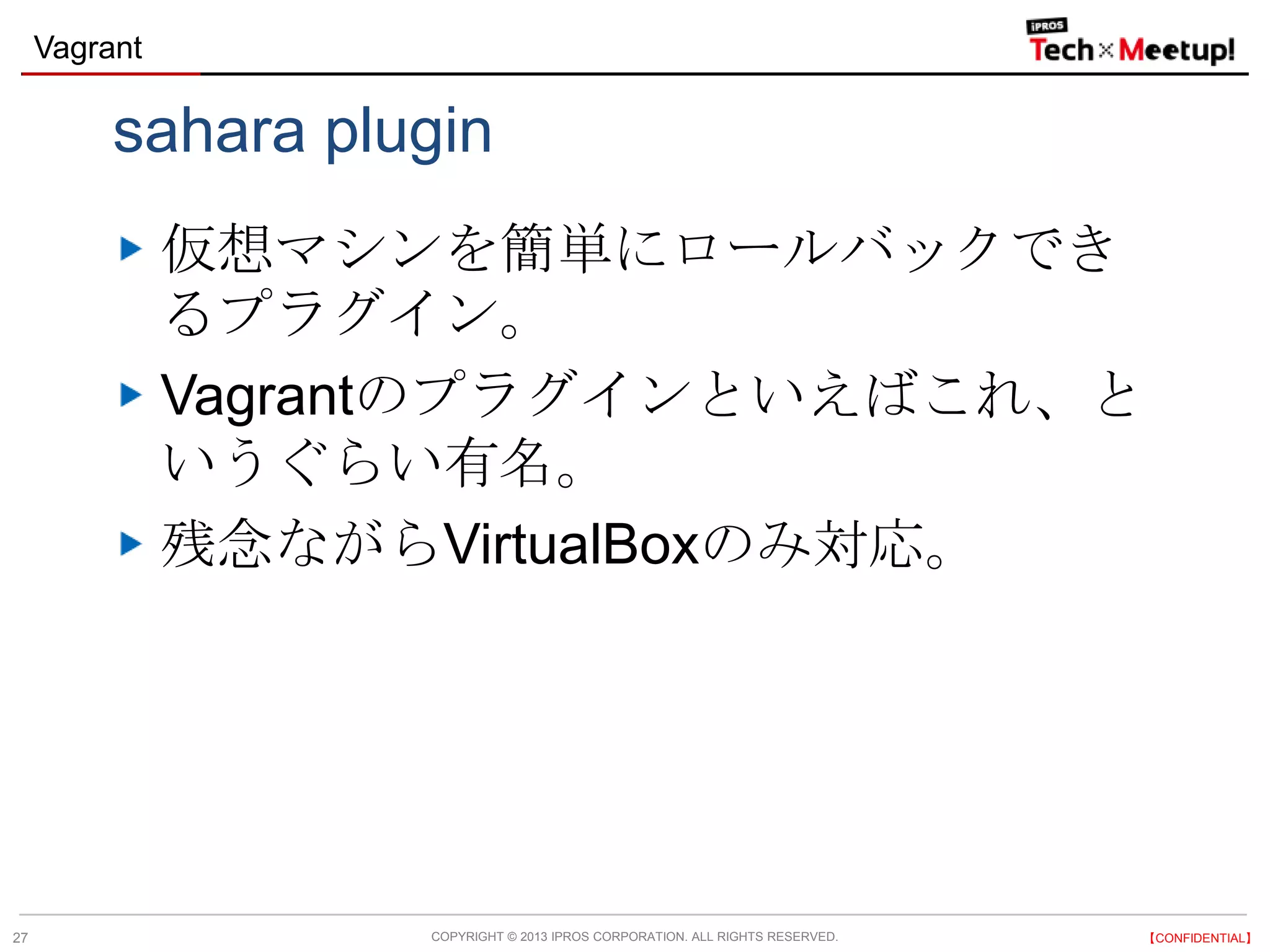 COPYRIGHT © 2013 IPROS CORPORATION. ALL RIGHTS RESERVED. 【CONFIDENTIAL】
Vagrant
27
sahara plugin
仮想マシンを簡単にロールバックでき
るプラグイン。
Vagrantのプラグインといえばこれ、と
いうぐらい有名。
残念ながらVirtualBoxのみ対応。
 