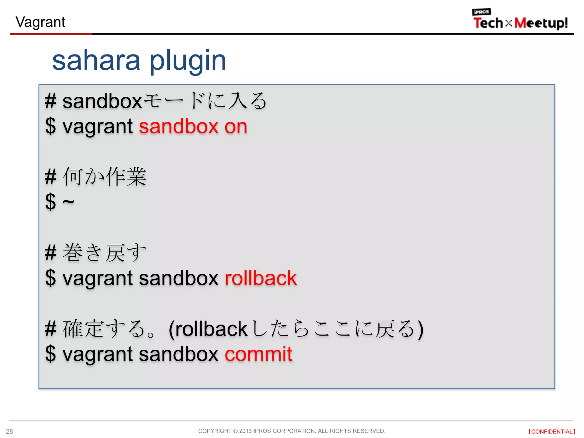 COPYRIGHT © 2013 IPROS CORPORATION. ALL RIGHTS RESERVED. 【CONFIDENTIAL】
Vagrant
28
# sandboxモードに入る
$ vagrant sandbox on
# 何か作業
$ ~
# 巻き戻す
$ vagrant sandbox rollback
# 確定する。(rollbackしたらここに戻る)
$ vagrant sandbox commit
sahara plugin
 