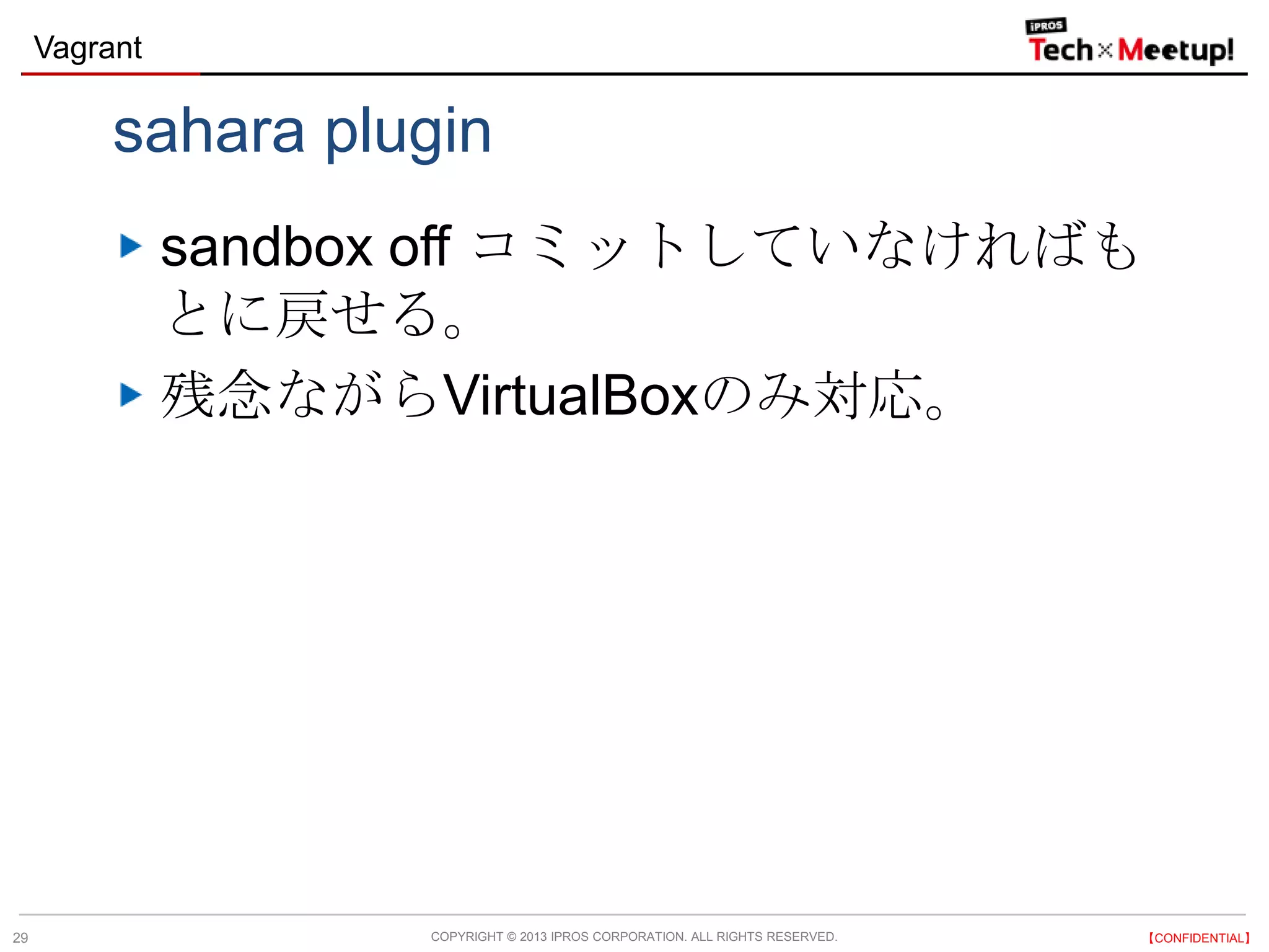 COPYRIGHT © 2013 IPROS CORPORATION. ALL RIGHTS RESERVED. 【CONFIDENTIAL】
Vagrant
29
sahara plugin
sandbox off コミットしていなければも
とに戻せる。
残念ながらVirtualBoxのみ対応。
 