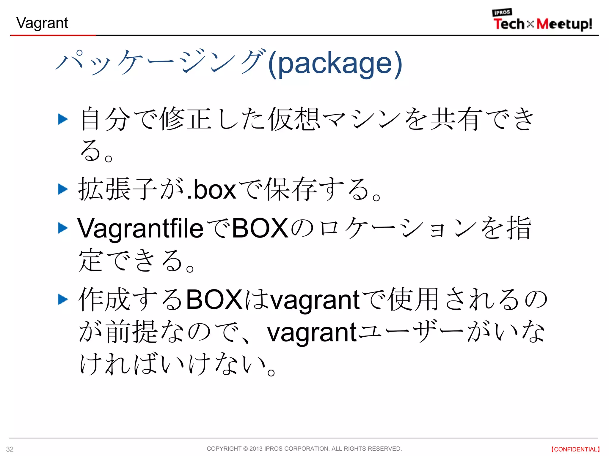 COPYRIGHT © 2013 IPROS CORPORATION. ALL RIGHTS RESERVED. 【CONFIDENTIAL】
Vagrant
32
パッケージング(package)
自分で修正した仮想マシンを共有でき
る。
拡張子が.boxで保存する。
VagrantfileでBOXのロケーションを指
定できる。
作成するBOXはvagrantで使用されるの
が前提なので、vagrantユーザーがいな
ければいけない。
 