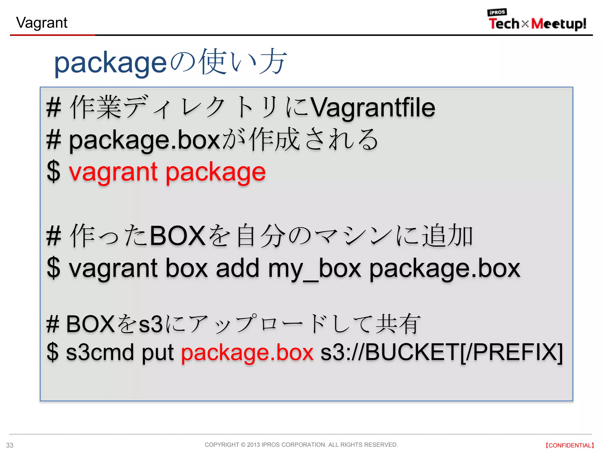 COPYRIGHT © 2013 IPROS CORPORATION. ALL RIGHTS RESERVED. 【CONFIDENTIAL】
Vagrant
33
# 作業ディレクトリにVagrantfile
# package.boxが作成される
$ vagrant package
# 作ったBOXを自分のマシンに追加
$ vagrant box add my_box package.box
# BOXをs3にアップロードして共有
$ s3cmd put package.box s3://BUCKET[/PREFIX]
packageの使い方
 