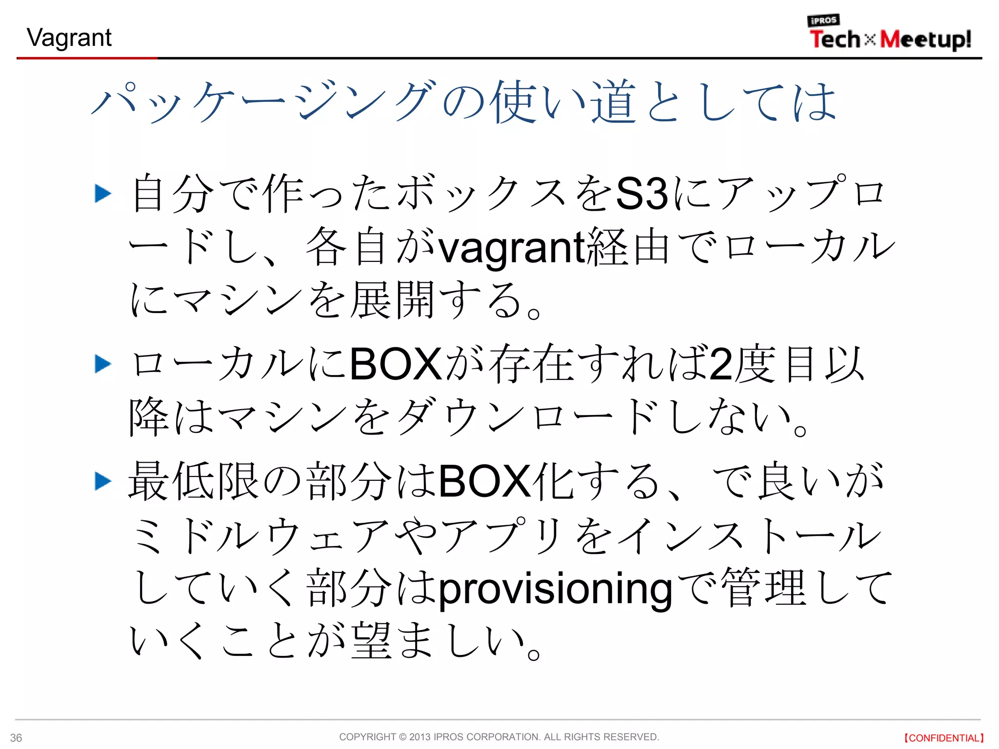 COPYRIGHT © 2013 IPROS CORPORATION. ALL RIGHTS RESERVED. 【CONFIDENTIAL】
Vagrant
36
パッケージングの使い道としては
自分で作ったボックスをS3にアップロ
ードし、各自がvagrant経由でローカル
にマシンを展開する。
ローカルにBOXが存在すれば2度目以
降はマシンをダウンロードしない。
最低限の部分はBOX化する、で良いが
ミドルウェアやアプリをインストール
していく部分はprovisioningで管理して
いくことが望ましい。
 