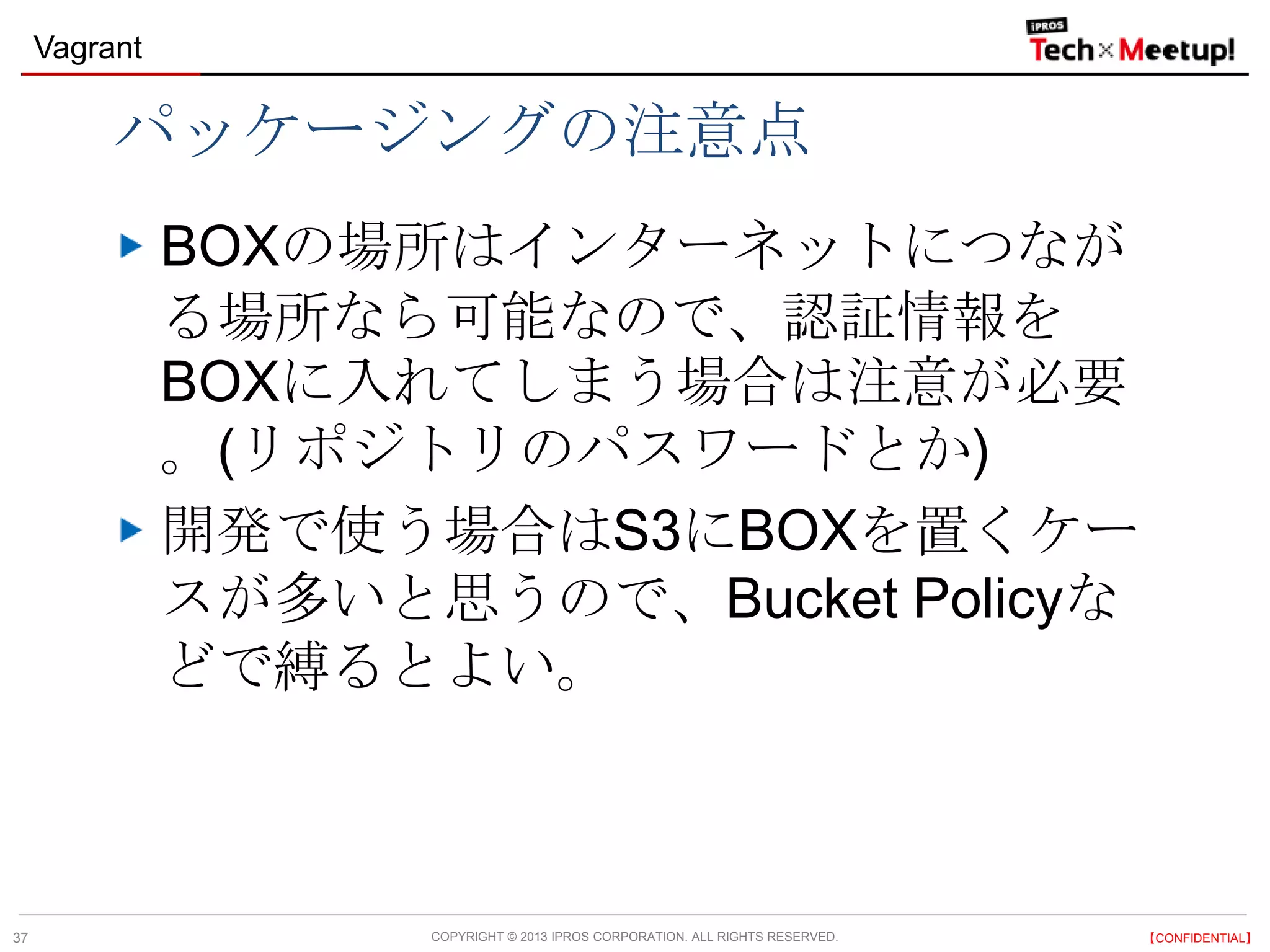 COPYRIGHT © 2013 IPROS CORPORATION. ALL RIGHTS RESERVED. 【CONFIDENTIAL】
Vagrant
37
パッケージングの注意点
BOXの場所はインターネットにつなが
る場所なら可能なので、認証情報を
BOXに入れてしまう場合は注意が必要
。(リポジトリのパスワードとか)
開発で使う場合はS3にBOXを置くケー
スが多いと思うので、Bucket Policyな
どで縛るとよい。
 
