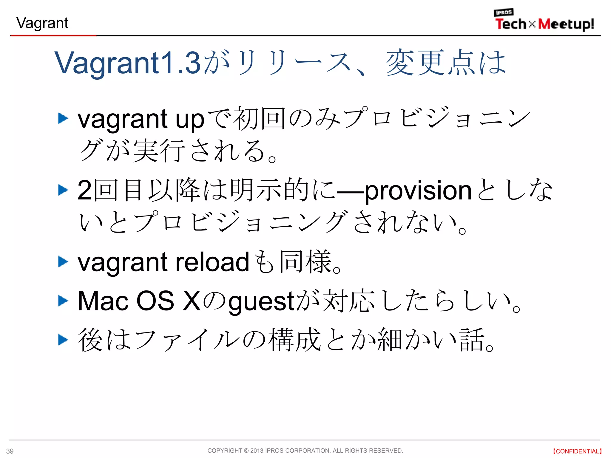 COPYRIGHT © 2013 IPROS CORPORATION. ALL RIGHTS RESERVED. 【CONFIDENTIAL】
Vagrant
39
Vagrant1.3がリリース、変更点は
vagrant upで初回のみプロビジョニン
グが実行される。
2回目以降は明示的に—provisionとしな
いとプロビジョニングされない。
vagrant reloadも同様。
Mac OS Xのguestが対応したらしい。
後はファイルの構成とか細かい話。
 