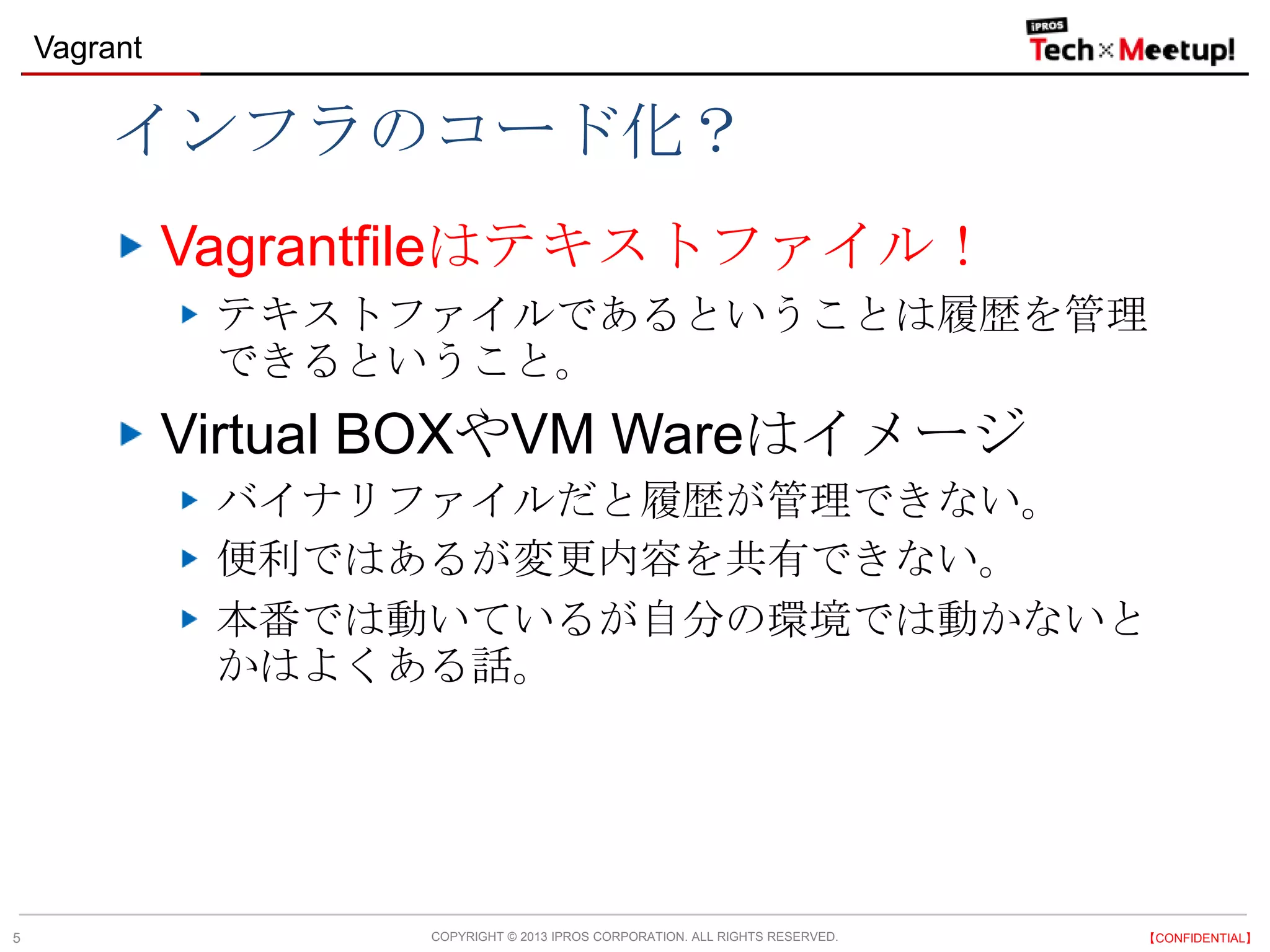 COPYRIGHT © 2013 IPROS CORPORATION. ALL RIGHTS RESERVED. 【CONFIDENTIAL】
Vagrant
5
インフラのコード化？
Vagrantfileはテキストファイル！
テキストファイルであるということは履歴を管理
できるということ。
Virtual BOXやVM Wareはイメージ
バイナリファイルだと履歴が管理できない。
便利ではあるが変更内容を共有できない。
本番では動いているが自分の環境では動かないと
かはよくある話。
 