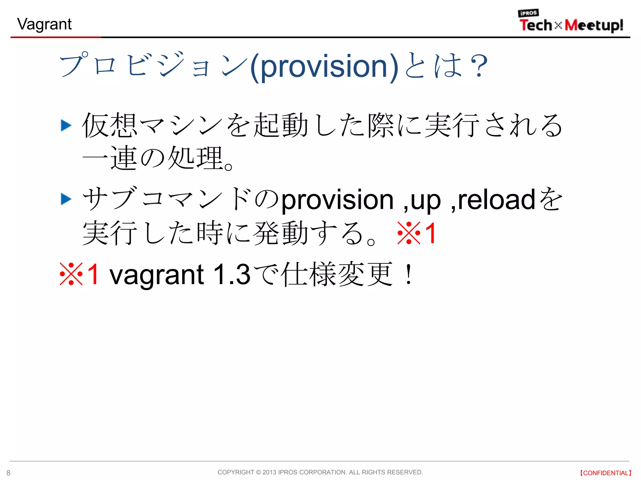 COPYRIGHT © 2013 IPROS CORPORATION. ALL RIGHTS RESERVED. 【CONFIDENTIAL】
Vagrant
8
プロビジョン(provision)とは？
仮想マシンを起動した際に実行される
一連の処理。
サブコマンドのprovision ,up ,reloadを
実行した時に発動する。※1
※1 vagrant 1.3で仕様変更！
 