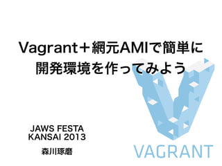 Vagrant＋網元AMIで簡単に
開発環境を作ってみよう
JAWS FESTA
KANSAI 2013
森川琢磨
 
