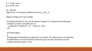 # -*- mode: ruby -*-
# vi: set ft=ruby :
dir = Dir.pwd
vagrant_dir = File.expand_path(File.dirname(__FILE__))
Vagrant.configure("2") do |config|
# Configurations from 1.0.x can be placed in Vagrant 1.1.x specs like the following.
config.vm.provider :virtualbox do |v|
v.customize ["modifyvm", :id, "--memory", 512]
end
# Forward Agent
#
# Enable agent forwarding on vagrant ssh commands. This allows you to use identities
# established on the host machine inside the guest. See the manual for ssh-add
config.ssh.forward_agent = true
 