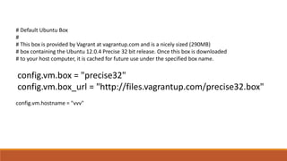 # Default Ubuntu Box
#
# This box is provided by Vagrant at vagrantup.com and is a nicely sized (290MB)
# box containing the Ubuntu 12.0.4 Precise 32 bit release. Once this box is downloaded
# to your host computer, it is cached for future use under the specified box name.
config.vm.box = "precise32"
config.vm.box_url = "http://files.vagrantup.com/precise32.box"
config.vm.hostname = "vvv"
 