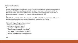 # Local Machine Hosts
#
# If the Vagrant plugin hostsupdater (https://github.com/cogitatio/vagrant-hostsupdater) is
# installed, the following will automatically configure your local machine's hosts file to
# be aware of the domains specified below. Watch the provisioning script as you may be
# required to enter a password for Vagrant to access your hosts file.
#
# By default, we'll include the domains setup by VVV. A short term goal is to read these in
# from a local config file so that they can be more dynamic to your setup.
if defined? VagrantPlugins::HostsUpdater
config.hostsupdater.aliases = [
"local.wordpress.dev",
"local.wordpress-trunk.dev",
"src.wordpress-develop.dev",
"build.wordpress-develop.dev"
]
end
 