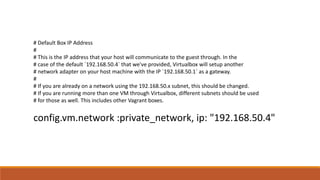 # Default Box IP Address
#
# This is the IP address that your host will communicate to the guest through. In the
# case of the default `192.168.50.4` that we've provided, Virtualbox will setup another
# network adapter on your host machine with the IP `192.168.50.1` as a gateway.
#
# If you are already on a network using the 192.168.50.x subnet, this should be changed.
# If you are running more than one VM through Virtualbox, different subnets should be used
# for those as well. This includes other Vagrant boxes.
config.vm.network :private_network, ip: "192.168.50.4"
 
