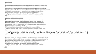# Provisioning
#
# Process one or more provisioning scripts depending on the existence of custom files.
#
# provison-pre.sh acts as a pre-hook to our default provisioning script. Anything that
# should run before the shell commands laid out in provision.sh (or your provision-custom.sh
# file) should go in this script. If it does not exist, no extra provisioning will run.
if File.exists?(File.join(vagrant_dir,'provision','provision-pre.sh')) then
config.vm.provision :shell, :path => File.join( "provision", "provision-pre.sh" )
end
# provision.sh or provision-custom.sh
#
# By default, Vagrantfile is set to use the provision.sh bash script located in the
# provision directory. If it is detected that a provision-custom.sh script has been
# created, that is run as a replacement. This is an opportunity to replace the entirety
# of the provisioning provided by default.
if File.exists?(File.join(vagrant_dir,'provision','provision-custom.sh')) then
config.vm.provision :shell, :path => File.join( "provision", "provision-custom.sh" )
else
config.vm.provision :shell, :path => File.join( "provision", "provision.sh" )
end
# provision-post.sh acts as a post-hook to the default provisioning. Anything that should
# run after the shell commands laid out in provision.sh or provision-custom.sh should be
# put into this file. This provides a good opportunity to install additional packages
# without having to replace the entire default provisioning script.
if File.exists?(File.join(vagrant_dir,'provision','provision-post.sh')) then
config.vm.provision :shell, :path => File.join( "provision", "provision-post.sh" )
end
end
 