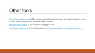 Other tools
http://www.packer.io/ a tool for creating identical machine images for multiple platforms from
a single source configuration including vagrant images.
http://livereload.com/ to auto refresh web page on save.
http://puppetlabs.com/ home of puppet - http://forge.puppetlabs.com/apowers/wordpress
 