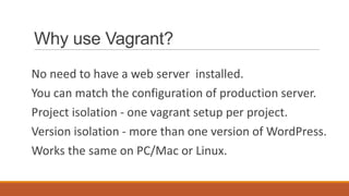 Why use Vagrant?
No need to have a web server installed.
You can match the configuration of production server.
Project isolation - one vagrant setup per project.
Version isolation - more than one version of WordPress.
Works the same on PC/Mac or Linux.
 