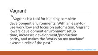 Vagrant
“Vagrant is a tool for building complete
development environments. With an easy-to-
use workflow and focus on automation, Vagrant
lowers development environment setup
time, increases development/production
parity, and makes the 'works on my machine'
excuse a relic of the past.”
http://www.vagrantup.com/about.html
 