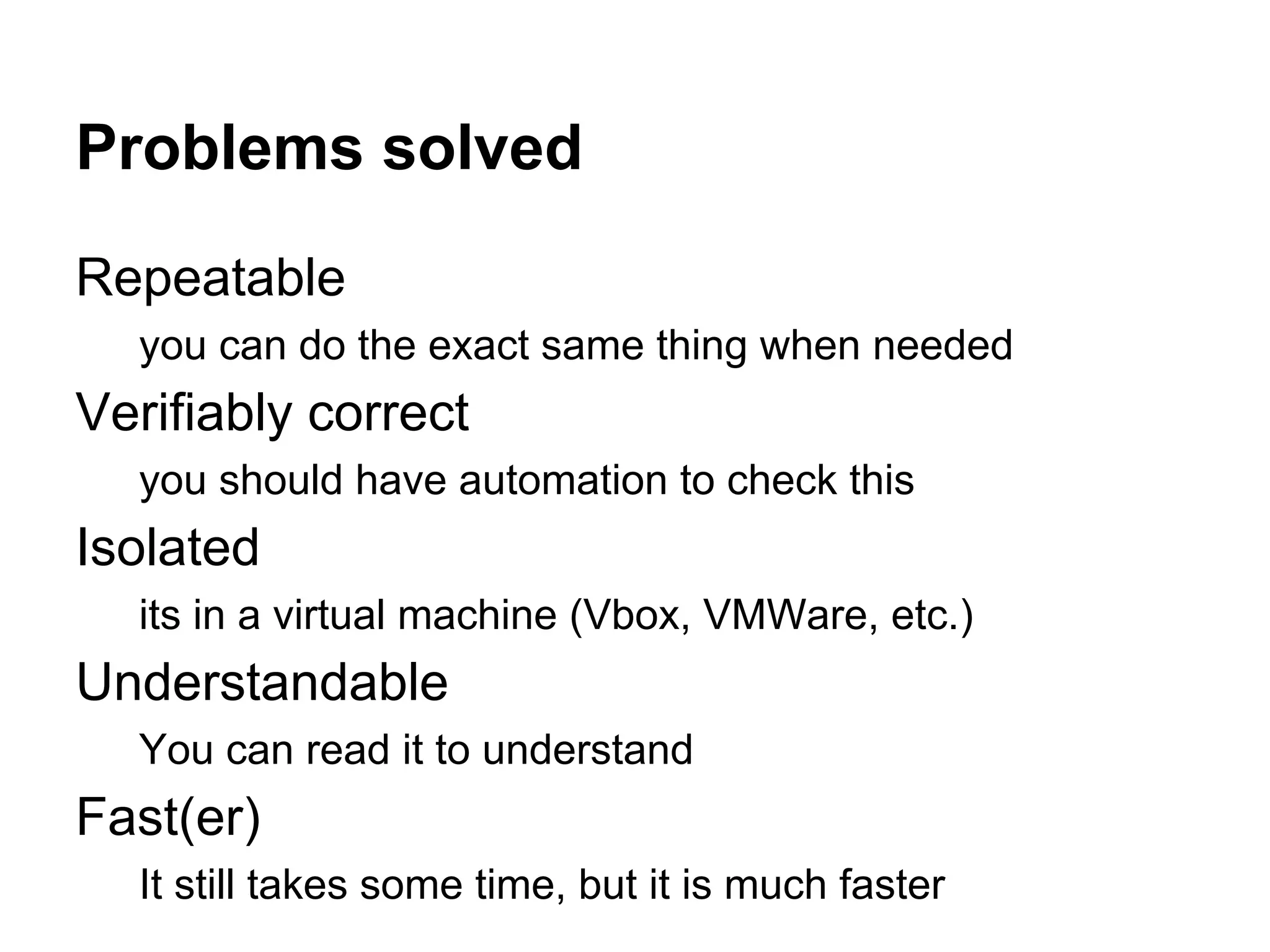 Problems solved
Repeatable
you can do the exact same thing when needed

Verifiably correct
you should have automation to check this

Isolated
its in a virtual machine (Vbox, VMWare, etc.)

Understandable
You can read it to understand

Fast(er)
It still takes some time, but it is much faster

 