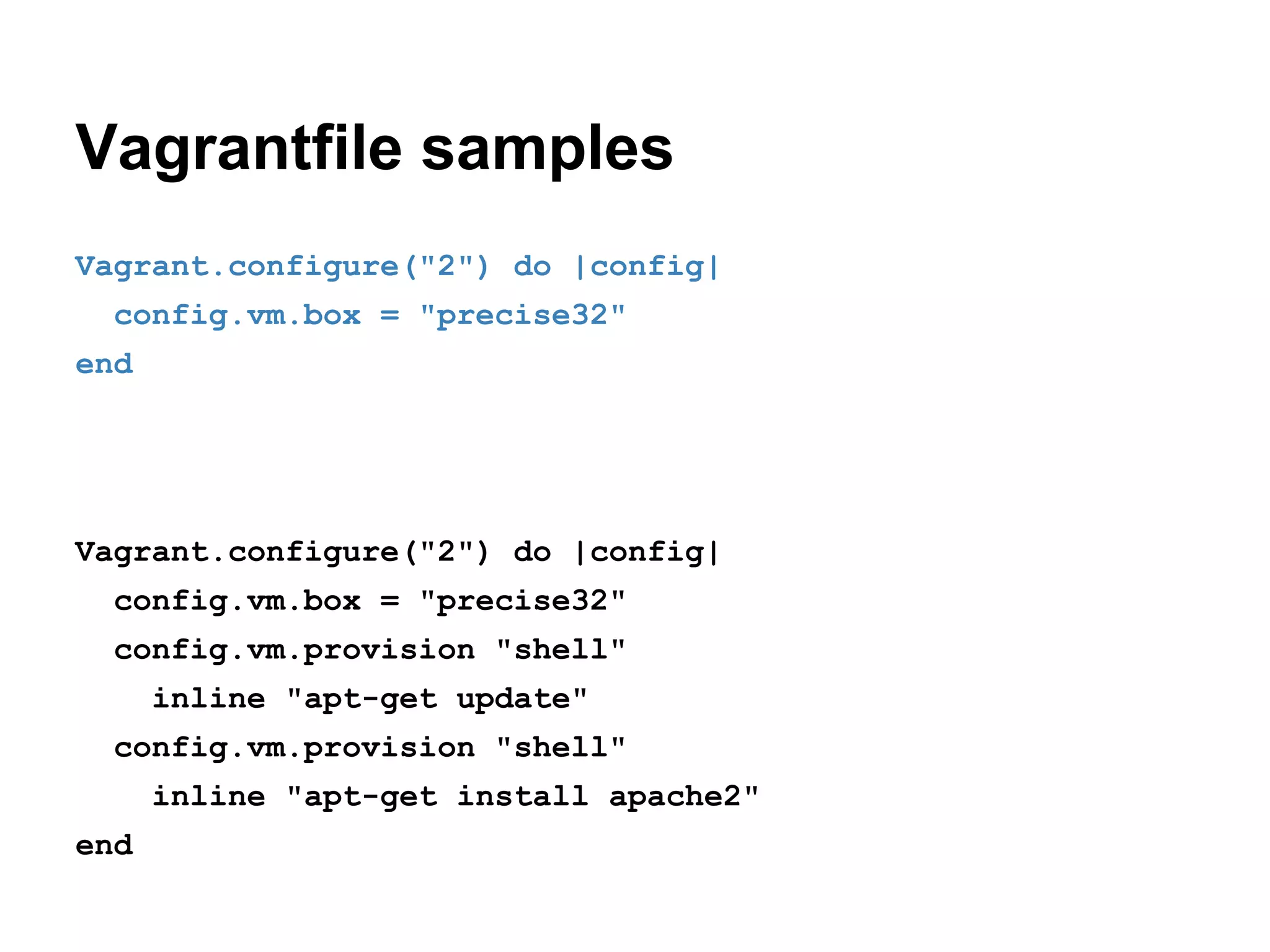 Vagrantfile samples
Vagrant.configure("2") do |config|
config.vm.box = "precise32"
end

Vagrant.configure("2") do |config|
config.vm.box = "precise32"
config.vm.provision "shell"
inline "apt-get update"
config.vm.provision "shell"
inline "apt-get install apache2"
end

 