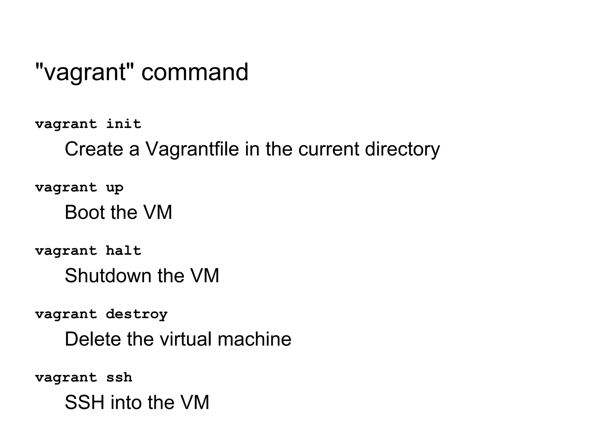 "vagrant" command
vagrant init

Create a Vagrantfile in the current directory
vagrant up

Boot the VM
vagrant halt

Shutdown the VM
vagrant destroy

Delete the virtual machine
vagrant ssh

SSH into the VM

 